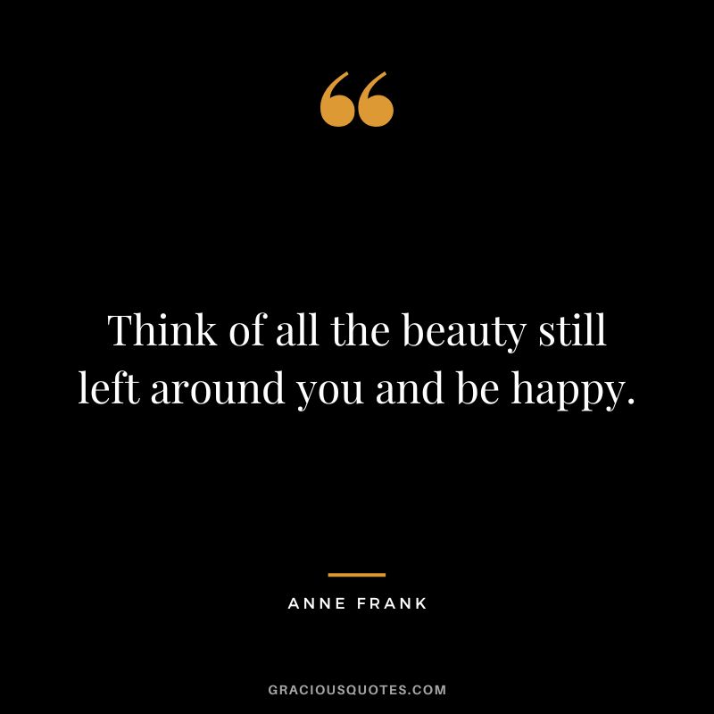Think of all the beauty still left around you and be happy. - Anne Frank