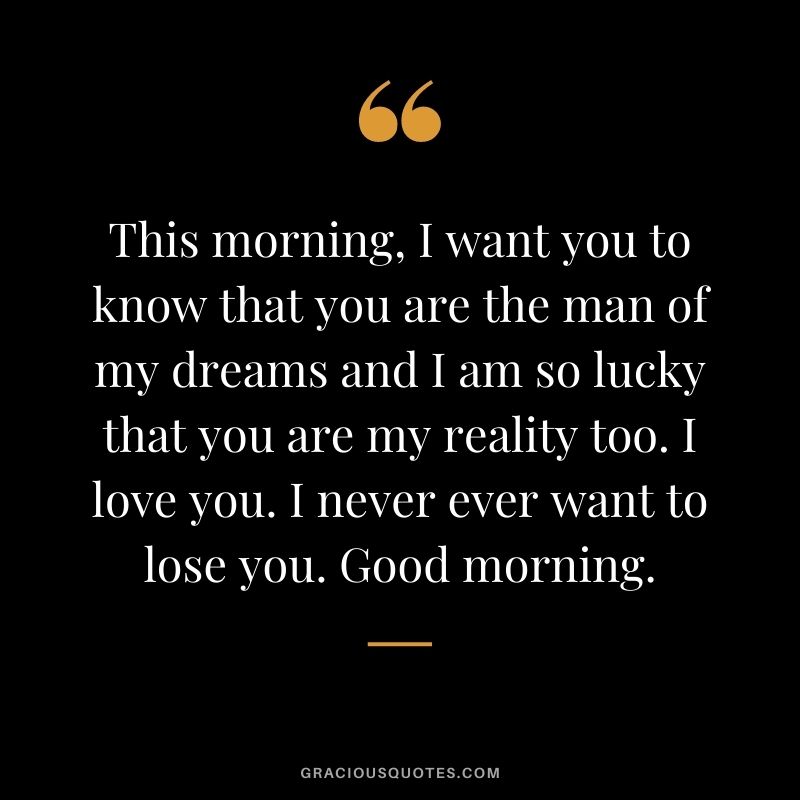 This morning, I want you to know that you are the man of my dreams and I am so lucky that you are my reality too. I love you. I never ever want to lose you. Good morning.