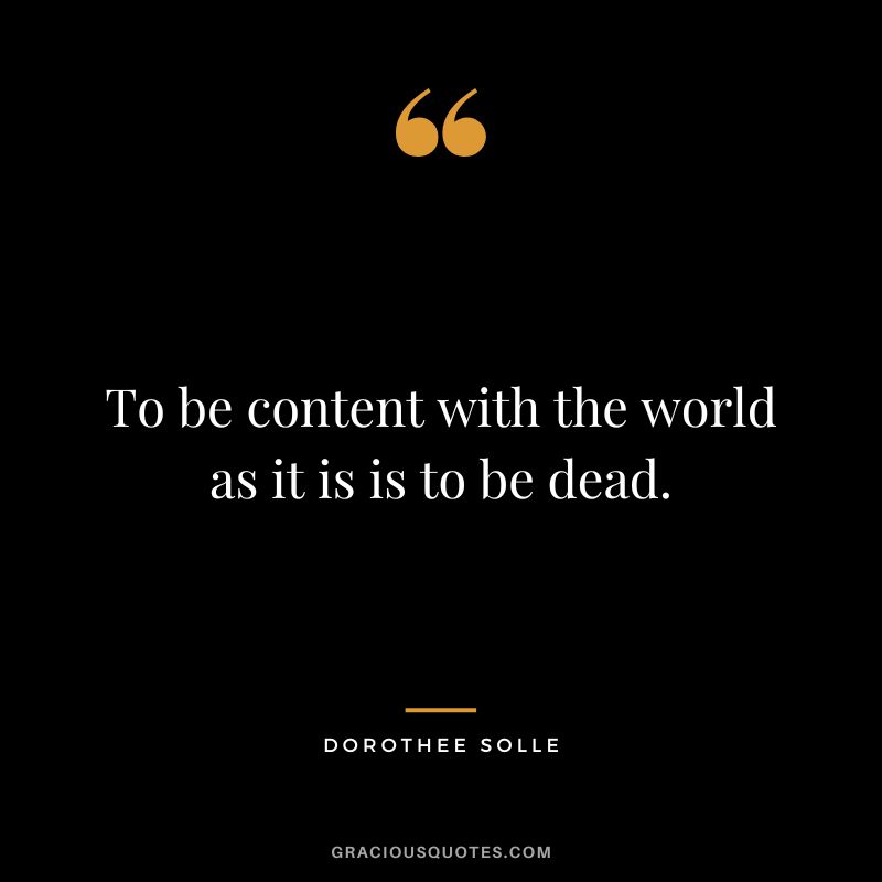 To be content with the world as it is is to be dead. - Dorothee Solle