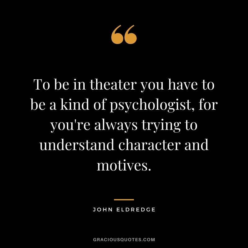 To be in theater you have to be a kind of psychologist, for you're always trying to understand character and motives. - John Eldredge