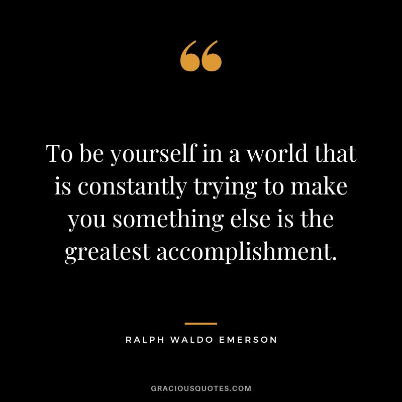 To be yourself in a world that is constantly trying to make you something else is the greatest accomplishment. – Ralph Waldo Emerson