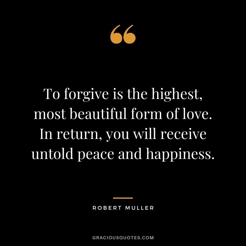 To forgive is the highest, most beautiful form of love. In return, you will receive untold peace and happiness. - Robert Muller