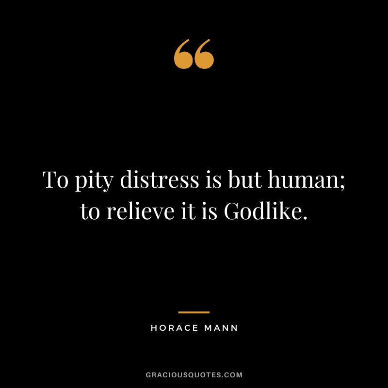 To pity distress is but human; to relieve it is Godlike. - Horace Mann