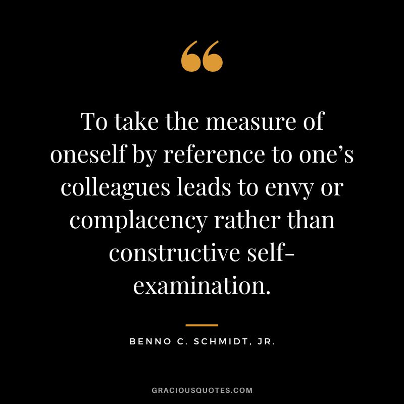 To take the measure of oneself by reference to one’s colleagues leads to envy or complacency rather than constructive self-examination. - Benno C. Schmidt, Jr.