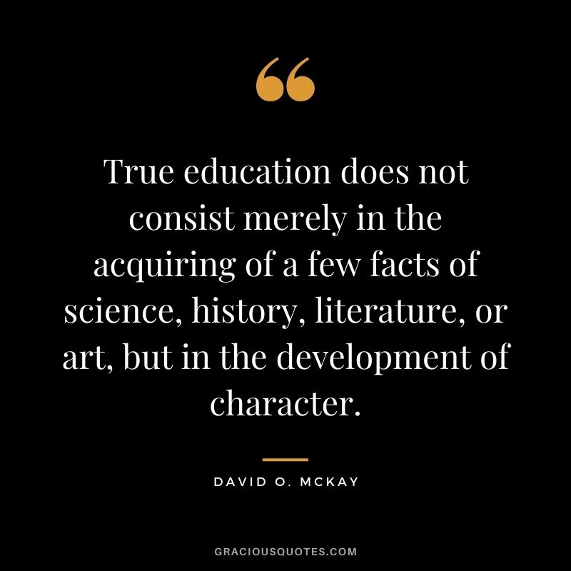 True education does not consist merely in the acquiring of a few facts of science, history, literature, or art, but in the development of character. - David O. McKay