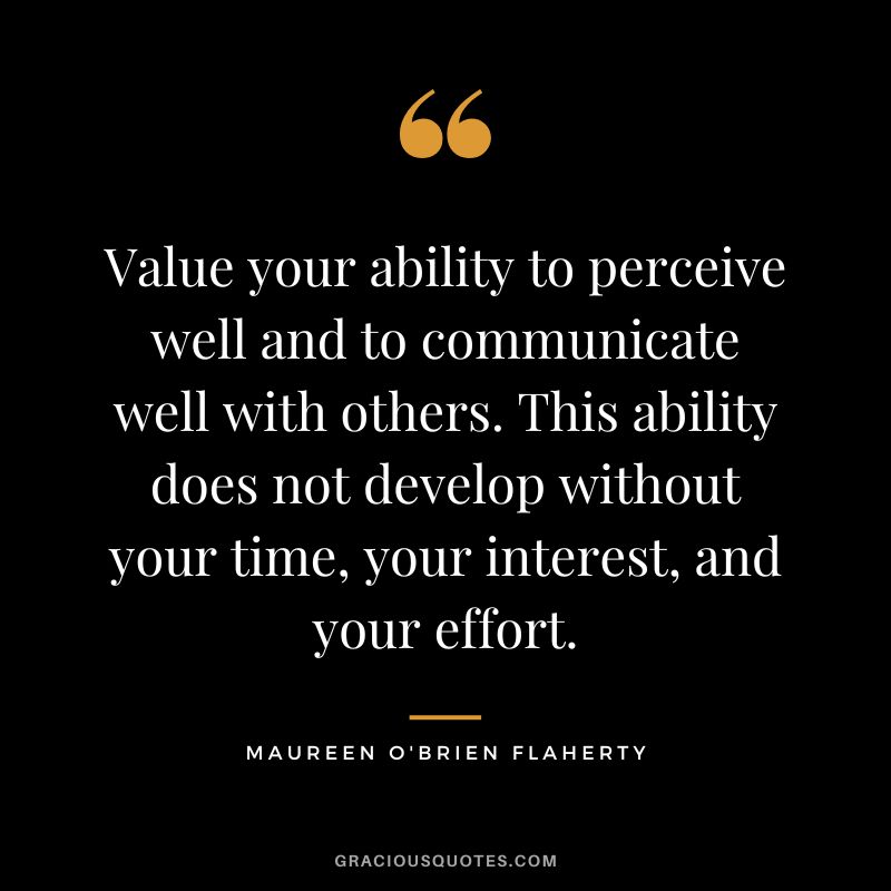 Value your ability to perceive well and to communicate well with others. This ability does not develop without your time, your interest, and your effort. - Maureen O'Brien Flaherty