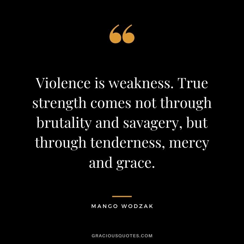 Violence is weakness. True strength comes not through brutality and savagery, but through tenderness, mercy and grace. ― Mango Wodzak
