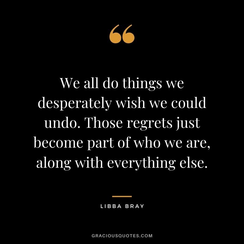 We all do things we desperately wish we could undo. Those regrets just become part of who we are, along with everything else. - Libba Bray