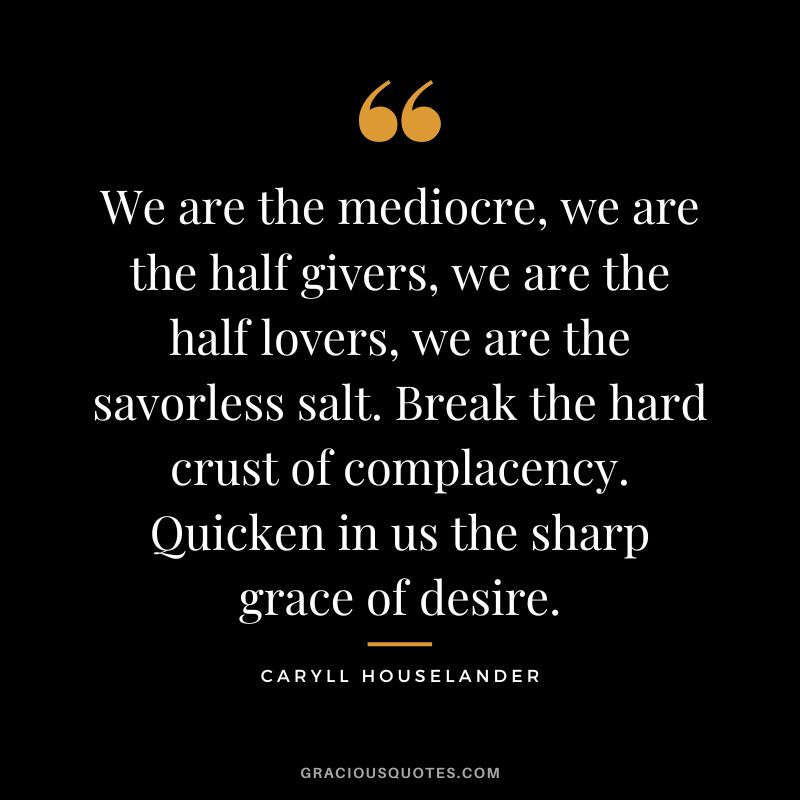 We are the mediocre, we are the half givers, we are the half lovers, we are the savorless salt. Break the hard crust of complacency. Quicken in us the sharp grace of desire. - Caryll Houselander