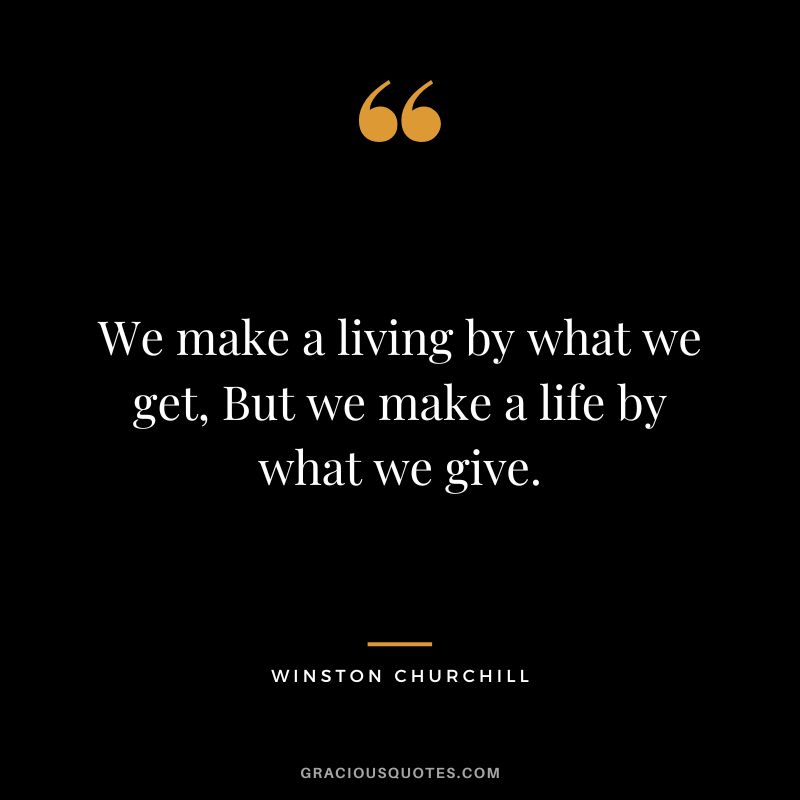 We make a living by what we get, But we make a life by what we give. - Winston Churchill