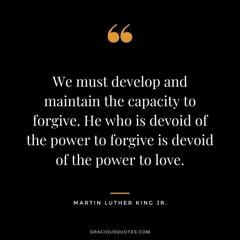We must develop and maintain the capacity to forgive. He who is devoid of the power to forgive is devoid of the power to love. - Martin Luther King Jr.