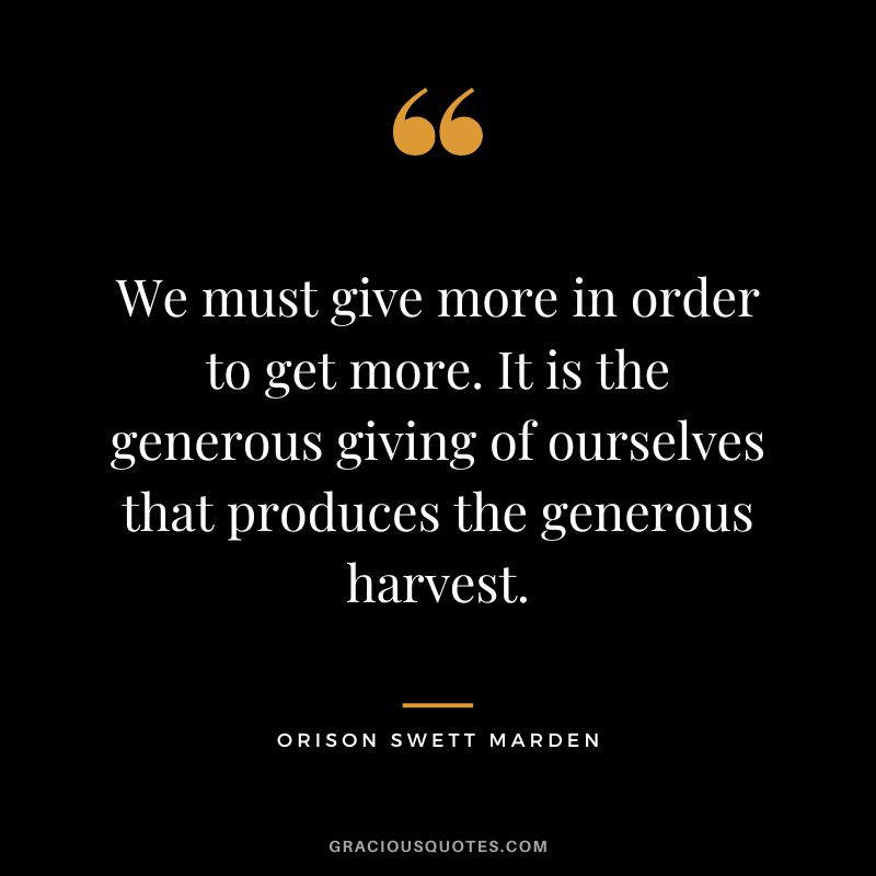 We must give more in order to get more. It is the generous giving of ourselves that produces the generous harvest. - Orison Swett Marden