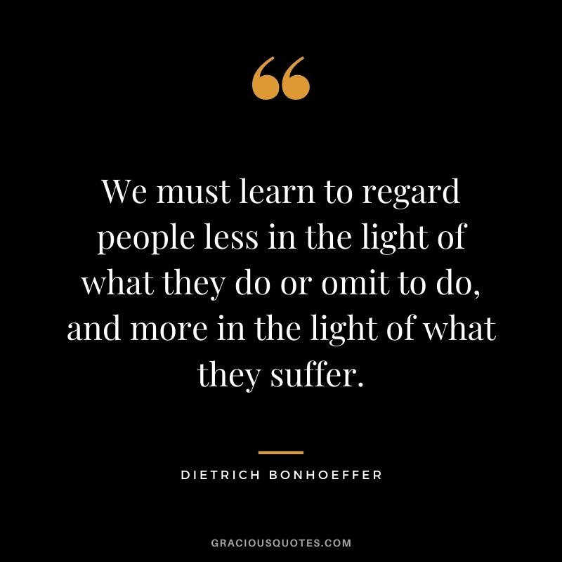 We must learn to regard people less in the light of what they do or omit to do, and more in the light of what they suffer. - Dietrich Bonhoeffer