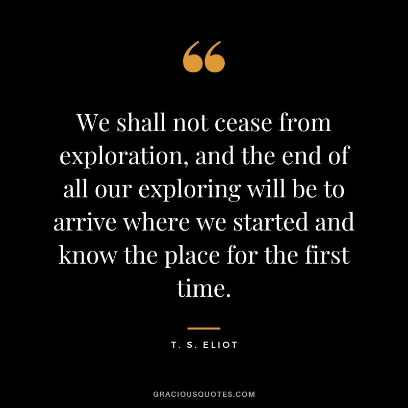 We shall not cease from exploration, and the end of all our exploring will be to arrive where we started and know the place for the first time. - T. S. Eliot