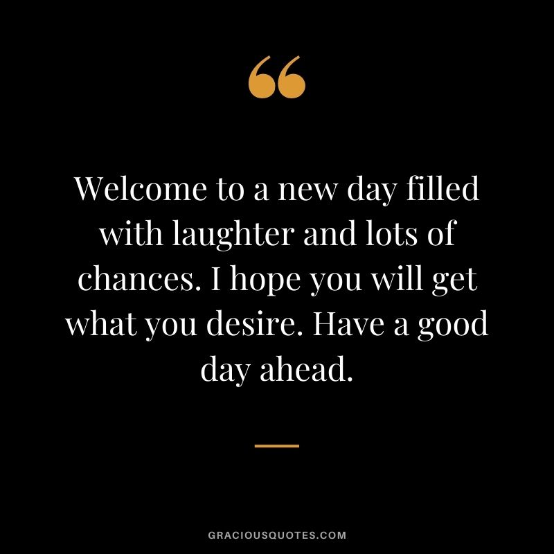 Welcome to a new day filled with laughter and lots of chances. I hope you will get what you desire. Have a good day ahead.