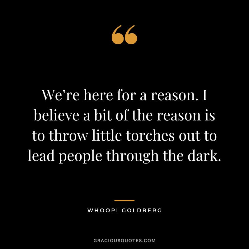We’re here for a reason. I believe a bit of the reason is to throw little torches out to lead people through the dark. - Whoopi Goldberg