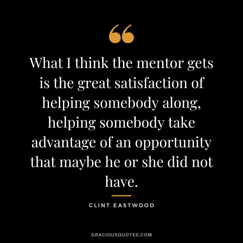 What I think the mentor gets is the great satisfaction of helping somebody along, helping somebody take advantage of an opportunity that maybe he or she did not have. - Clint Eastwood