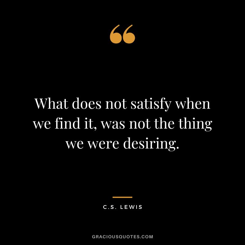 What does not satisfy when we find it, was not the thing we were desiring. - C.S. Lewis
