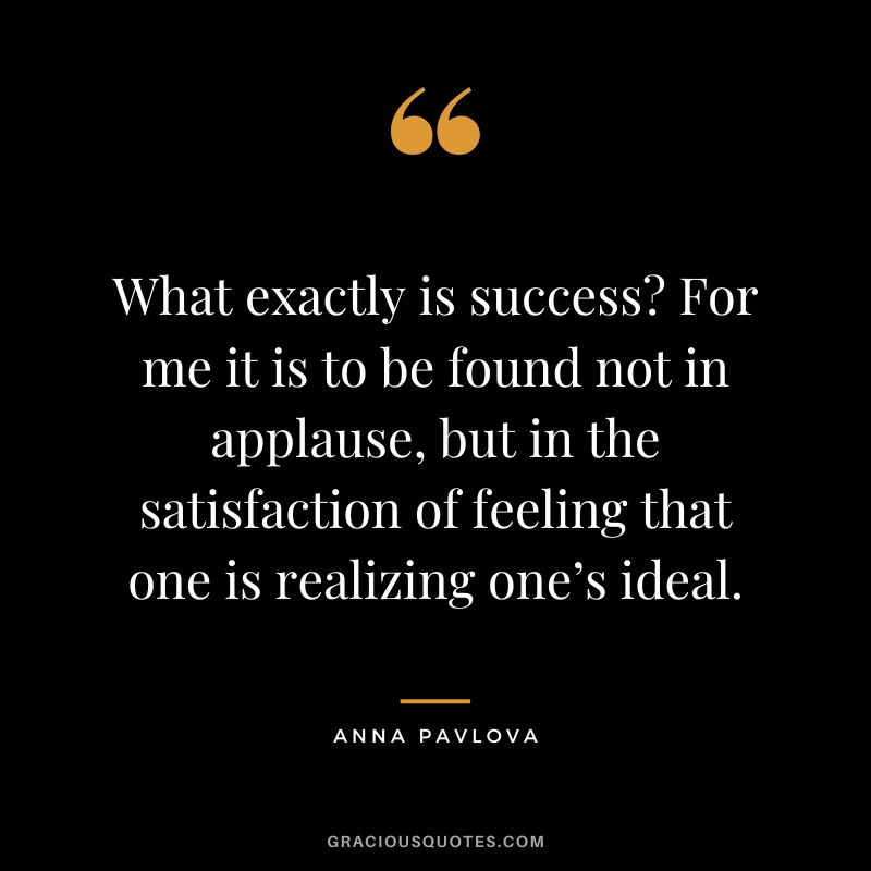 What exactly is success For me it is to be found not in applause, but in the satisfaction of feeling that one is realizing one’s ideal. - Anna Pavlova