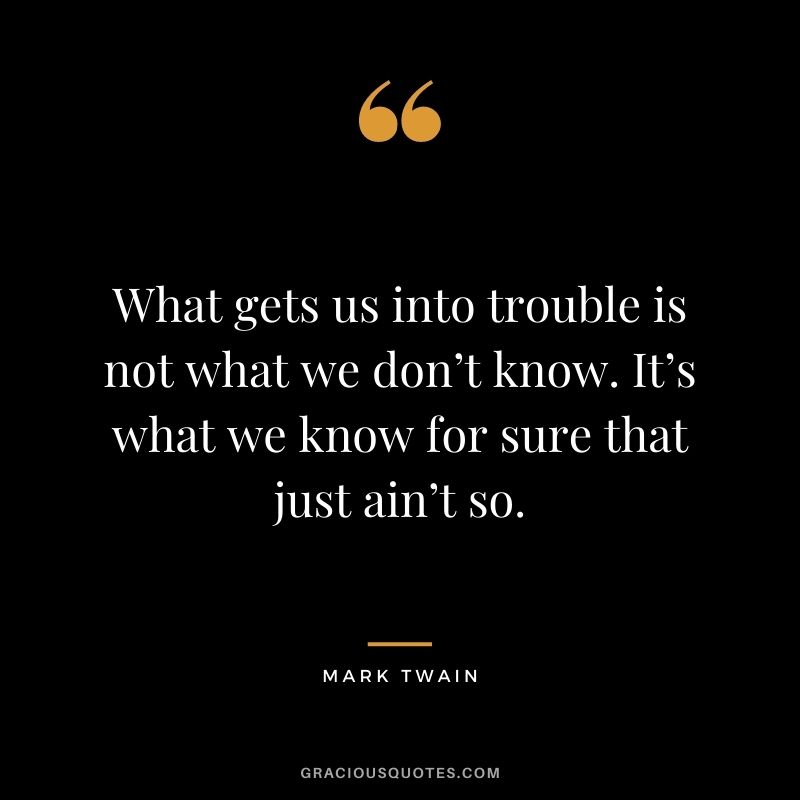 What gets us into trouble is not what we don’t know. It’s what we know for sure that just ain’t so. - Mark Twain