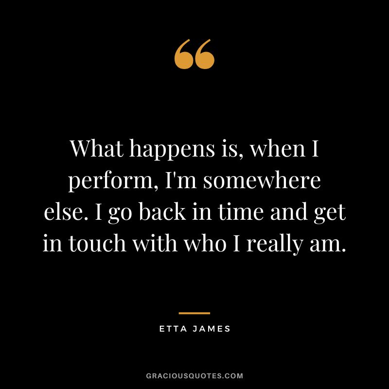 What happens is, when I perform, I'm somewhere else. I go back in time and get in touch with who I really am. - Etta James