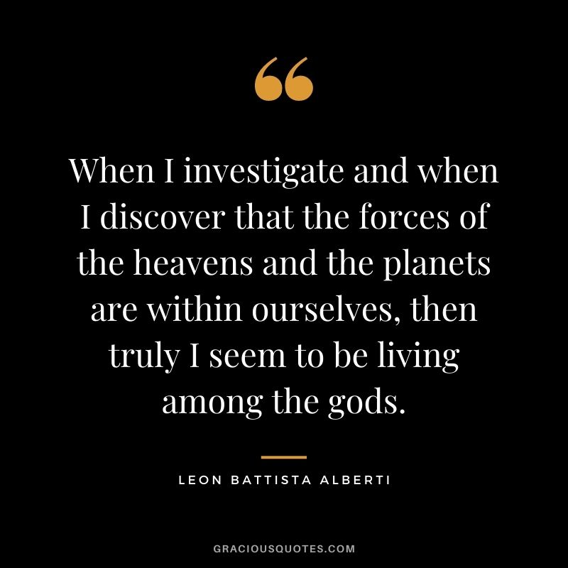 When I investigate and when I discover that the forces of the heavens and the planets are within ourselves, then truly I seem to be living among the gods. - Leon Battista Alberti