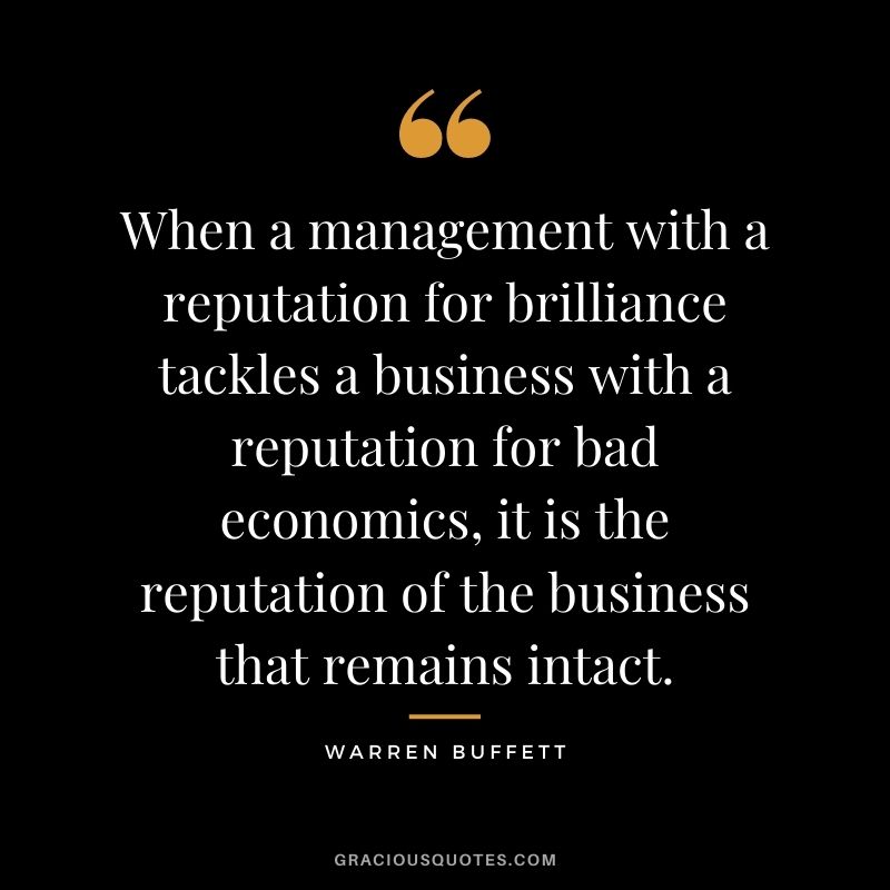 When a management with a reputation for brilliance tackles a business with a reputation for bad economics, it is the reputation of the business that remains intact. - Warren Buffett