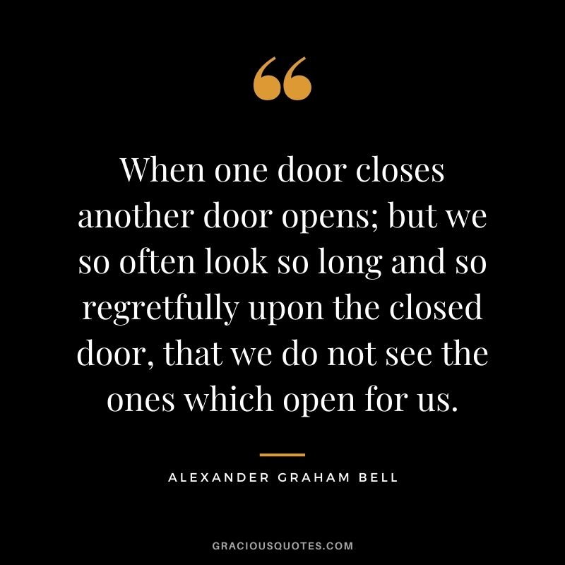 When one door closes another door opens; but we so often look so long and so regretfully upon the closed door, that we do not see the ones which open for us. - Alexander Graham Bell