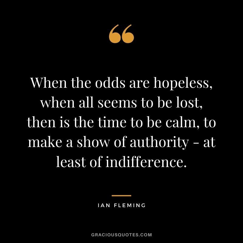 When the odds are hopeless, when all seems to be lost, then is the time to be calm, to make a show of authority - at least of indifference. - Ian Fleming