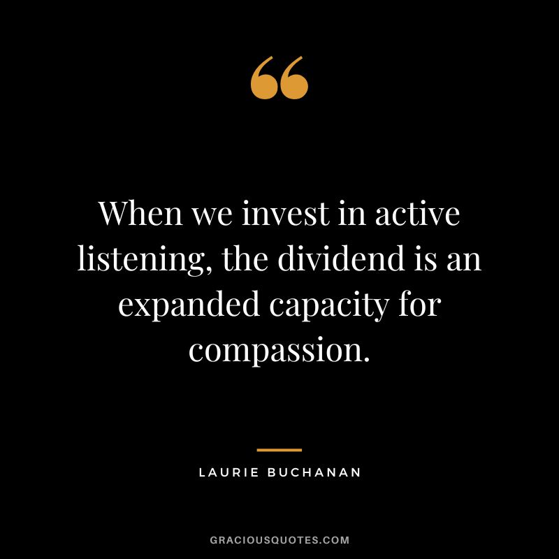 When we invest in active listening, the dividend is an expanded capacity for compassion. - Laurie Buchanan