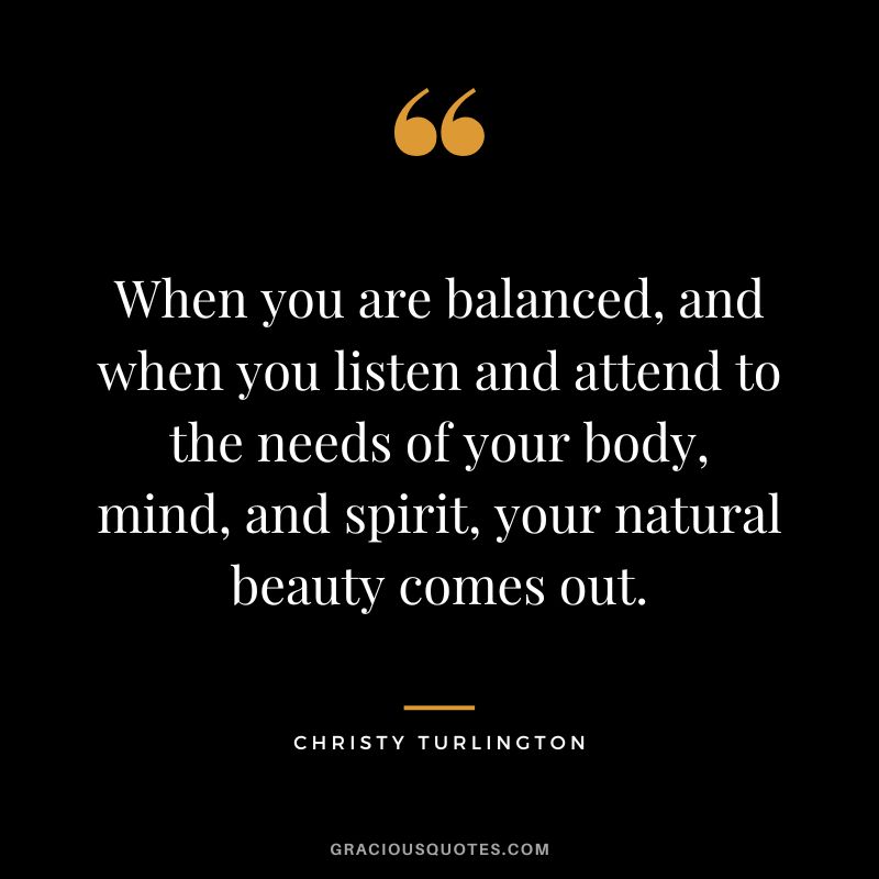 When you are balanced, and when you listen and attend to the needs of your body, mind, and spirit, your natural beauty comes out. - Christy Turlington