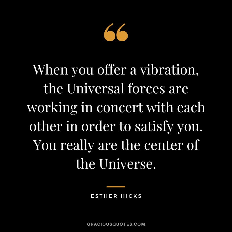When you offer a vibration, the Universal forces are working in concert with each other in order to satisfy you. You really are the center of the Universe. - Esther Hicks