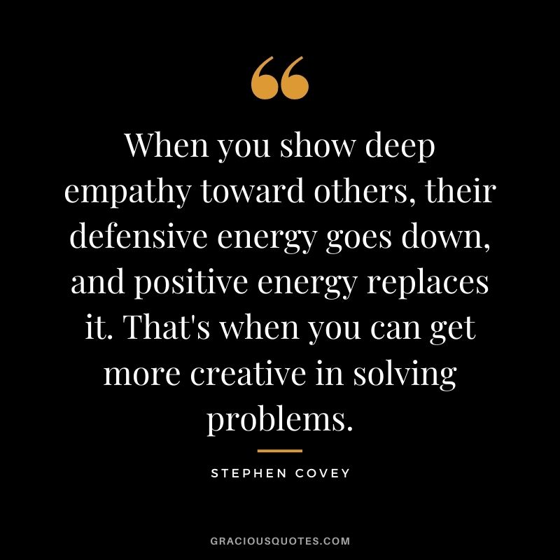 When you show deep empathy toward others, their defensive energy goes down, and positive energy replaces it. That's when you can get more creative in solving problems. - Stephen Covey