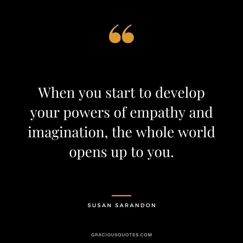 When you start to develop your powers of empathy and imagination, the whole world opens up to you. - Susan Sarandon