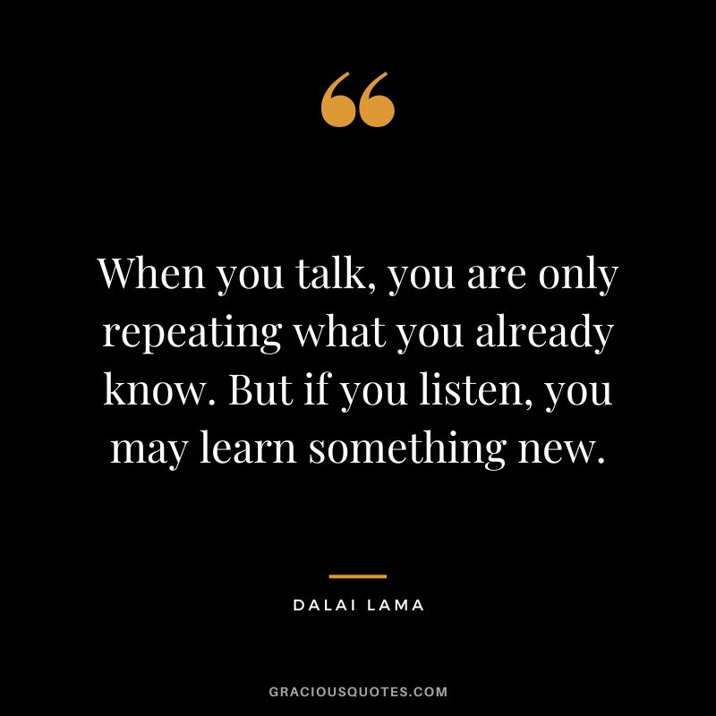 When you talk, you are only repeating what you already know. But if you listen, you may learn something new. - Dalai Lama