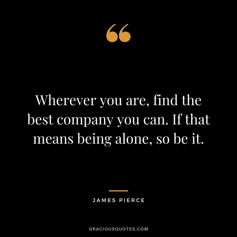 Wherever you are, find the best company you can. If that means being alone, so be it. - James Pierce