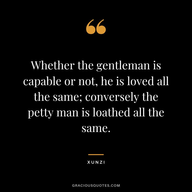 Whether the gentleman is capable or not, he is loved all the same; conversely the petty man is loathed all the same. - Xunzi