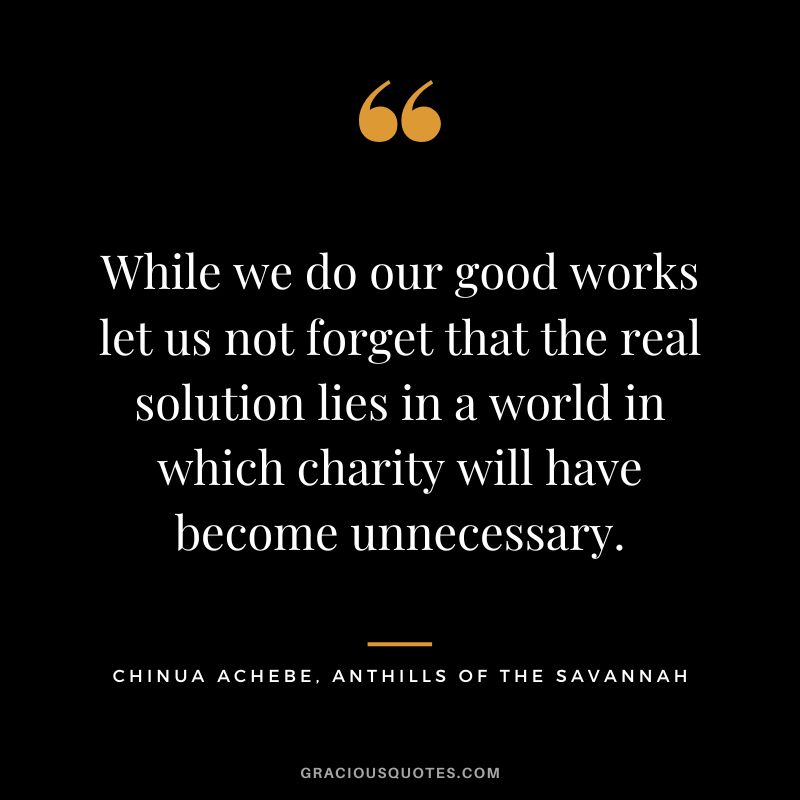 While we do our good works let us not forget that the real solution lies in a world in which charity will have become unnecessary. - Chinua Achebe, Anthills of the Savannah