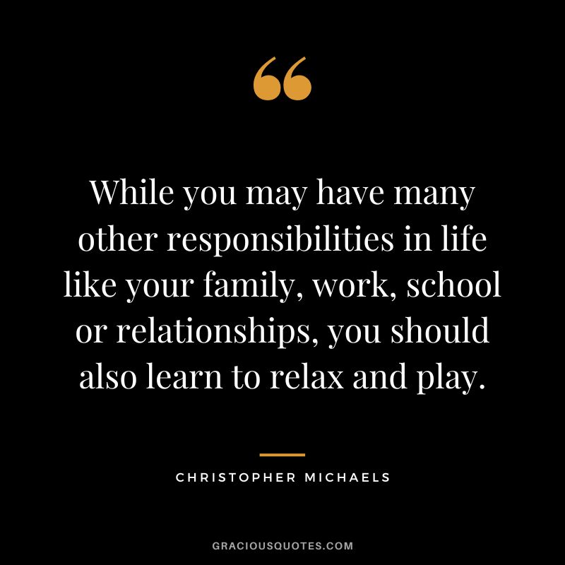 While you may have many other responsibilities in life like your family, work, school or relationships, you should also learn to relax and play. - Christopher Michaels