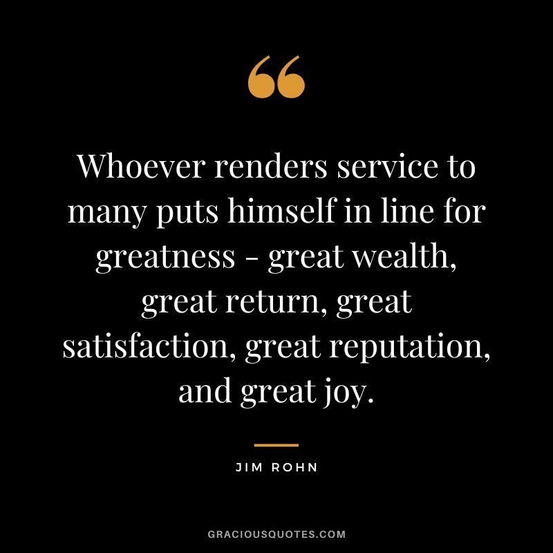 Whoever renders service to many puts himself in line for greatness - great wealth, great return, great satisfaction, great reputation, and great joy. - Jim Rohn