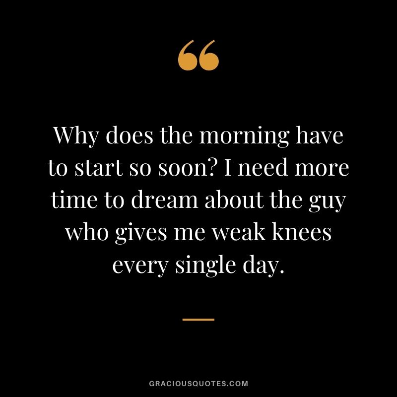 Why does the morning have to start so soon? I need more time to dream about the guy who gives me weak knees every single day.