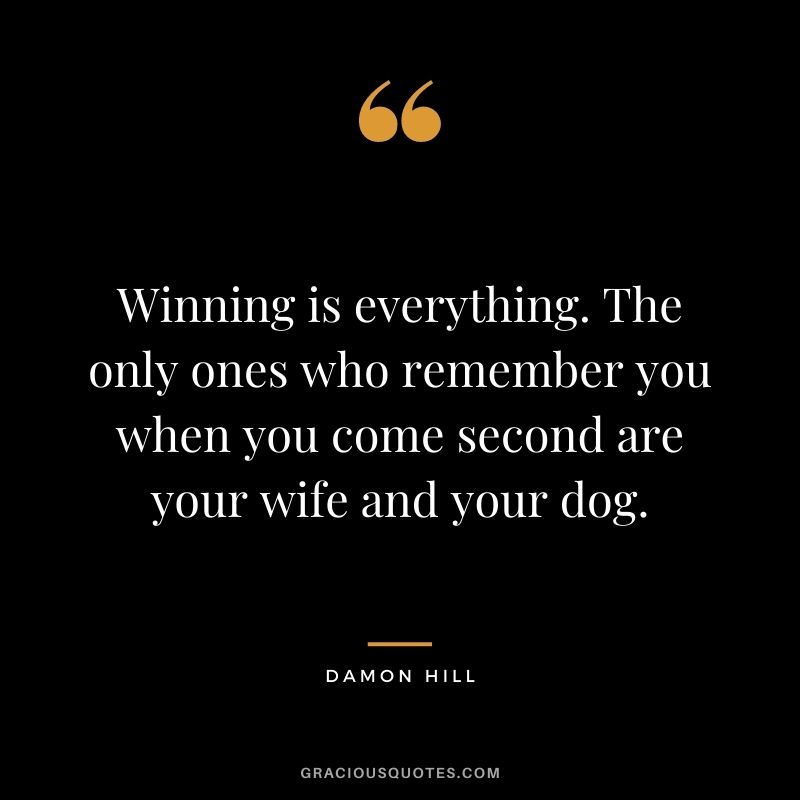 Winning is everything. The only ones who remember you when you come second are your wife and your dog. - Damon Hill