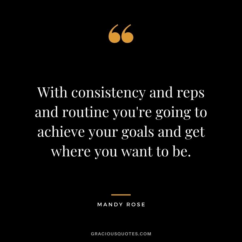 With consistency and reps and routine you're going to achieve your goals and get where you want to be. - Mandy Rose
