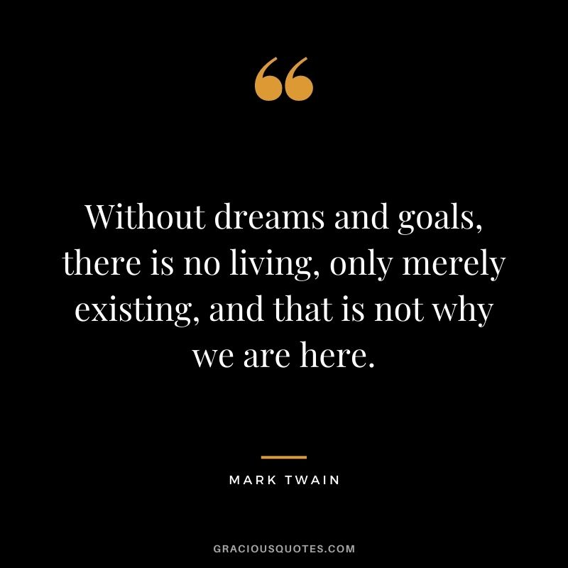Without dreams and goals, there is no living, only merely existing, and that is not why we are here. - Mark Twain
