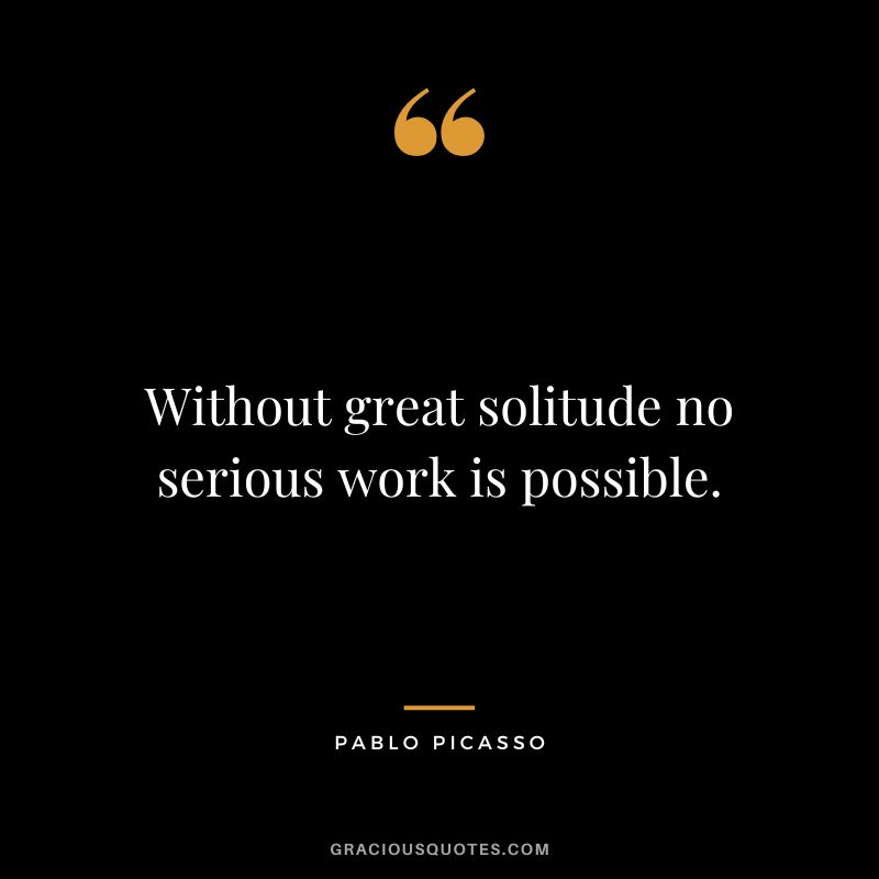 Without great solitude no serious work is possible. – Pablo Picasso