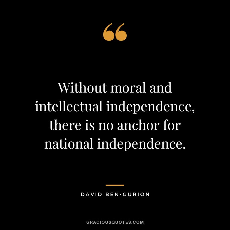 Without moral and intellectual independence, there is no anchor for national independence. - David Ben-Gurion