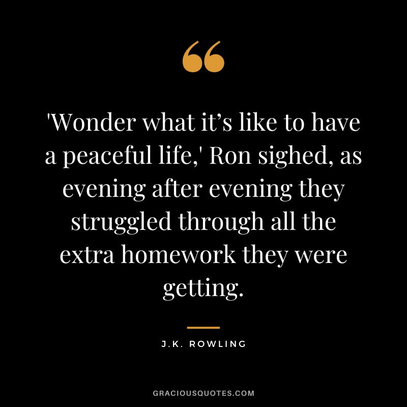 'Wonder what it’s like to have a peaceful life,' Ron sighed, as evening after evening they struggled through all the extra homework they were getting. - J.K. Rowling