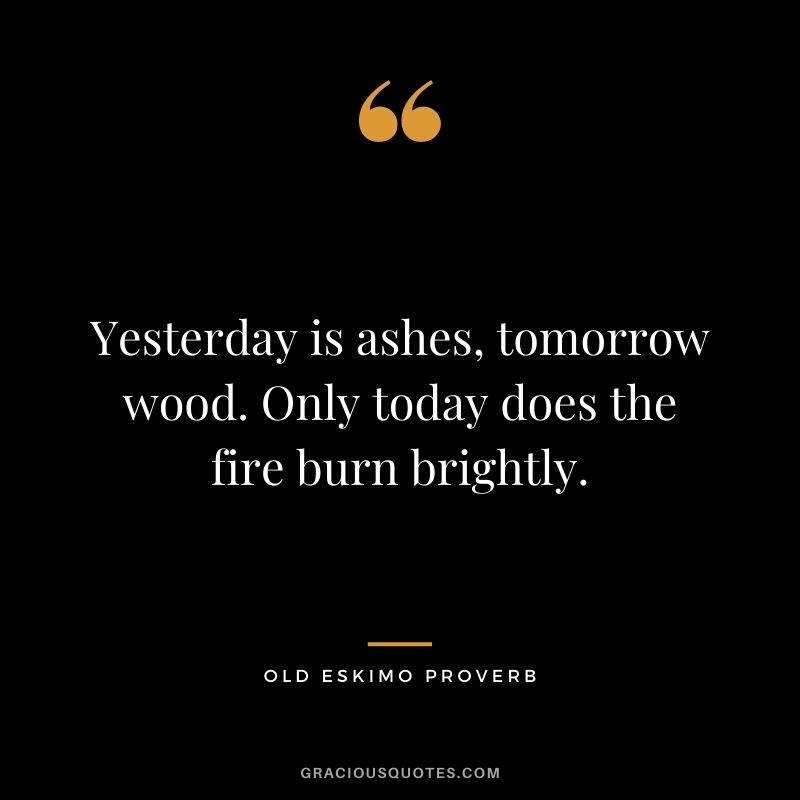 Yesterday is ashes, tomorrow wood. Only today does the fire burn brightly. - Old Eskimo Proverb