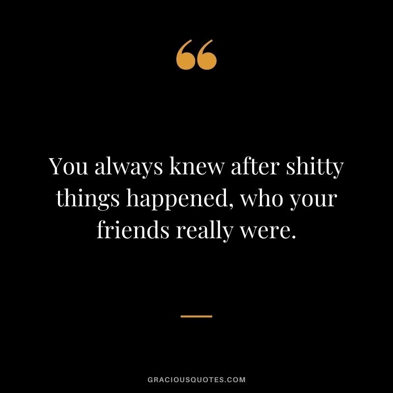 You always knew after shitty things happened, who your friends really were.