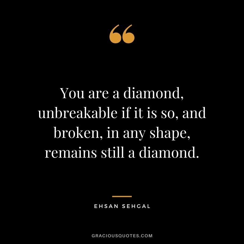 You are a diamond, unbreakable if it is so, and broken, in any shape, remains still a diamond. - Ehsan Sehgal